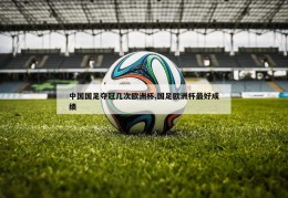 中国国足夺冠几次欧洲杯,国足欧洲杯最好成绩